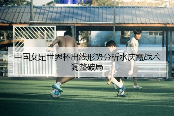 中国女足世界杯出线形势分析水庆霞战术调整破局